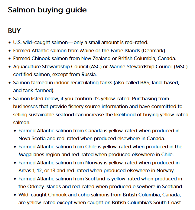A screenshot of the salmon buying guide from the Seafood Watch Website. Text reads as following: Buy: 1) U.S. wild-caught salmon-only a small amount is red-rated. 2) Farmed Atlantic salmon from Maine or the Faroe Islands (Denmark). 3) Farmed Chinook salmon from New Zealand or British Columbia, Canada. 4) Aquaculture Stewardship Council (ASC) or Marine Stewardship Council (MSC) certified salmon, except from Russia. 5) Salmon farmed in indoor recirculating tanks (also called RAS, land-based and tank-farmed). 6) Salmon listed below, if you confirm it's yellow-rated. Purchasing from businesses that provide fishery source information and have committed to selling sustainable salmon can increase the likelihood of buying yellow-rated salmon. 6a) Farmed Atlantic salmon from Canada is yellow-rated when produced in Nova Scotia and red-rated when produced elsewhere in Canada. 6b) Farmed Atlantic salmon from Chile is yellow-rated when produced in the Magallanes region and red-rated when it is produced elsewhere in Chile. 6c) Farmed Atlantic salmon from Norway is yellow-rated when produced in Areas 1, 12, or 13 and red-rated when produced elsewhere in Norway. 6d) Farmed Atlantic salmon from Scotland is yellow-rated when produced in the Orkney Islands and red-rated when produced elsewhere in Scotland. 6e) Wild-caught Chinook and coho salmons from British Columbia, Canada, are yellow-rated except when caught on British Columbia's South Coast.