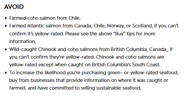 Screenshot taken from Seafood Watch's salmon buying guide. Text reads as follows: Avoid: 1) Farmed coho salmon from Chile. 2) Farmed Atlantic salmon from Canada, Chile, Norway, or Scotland, if you can't confirm it's yellow-rated. Please see the above "Buy" tips for more information. 3) Wild-caught Chinook and coho salmons from British Columbia, Canada, if you can't confirm they're yellow-rated. Chinook and coho salmons are yellow-rated except when caught on British Columbia's south coast. 4) To increase the likelihood you're purchasing green- or yellow-rated seafood, buy from businesses that provide information on where it was caught or farmed, and have committed to selling sustainable seafood.